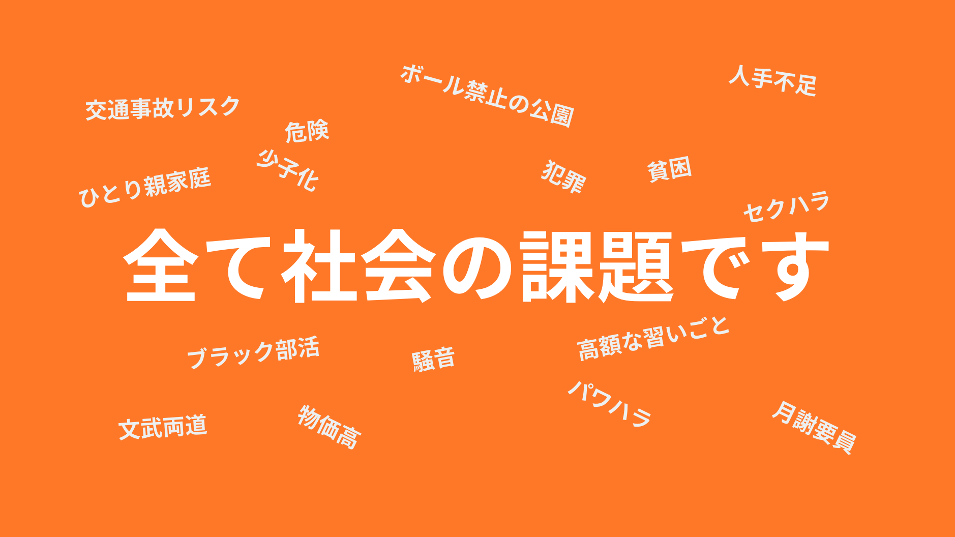 全て社会の課題です
ボール禁止の公園
少子化
危険
犯罪
騒音
高額な習いごと
ひとり親家庭
貧困
ブラック部活
パワハラ
セクハラ
物価高
月謝要員
文武両道
交通事故リスク
人手不足