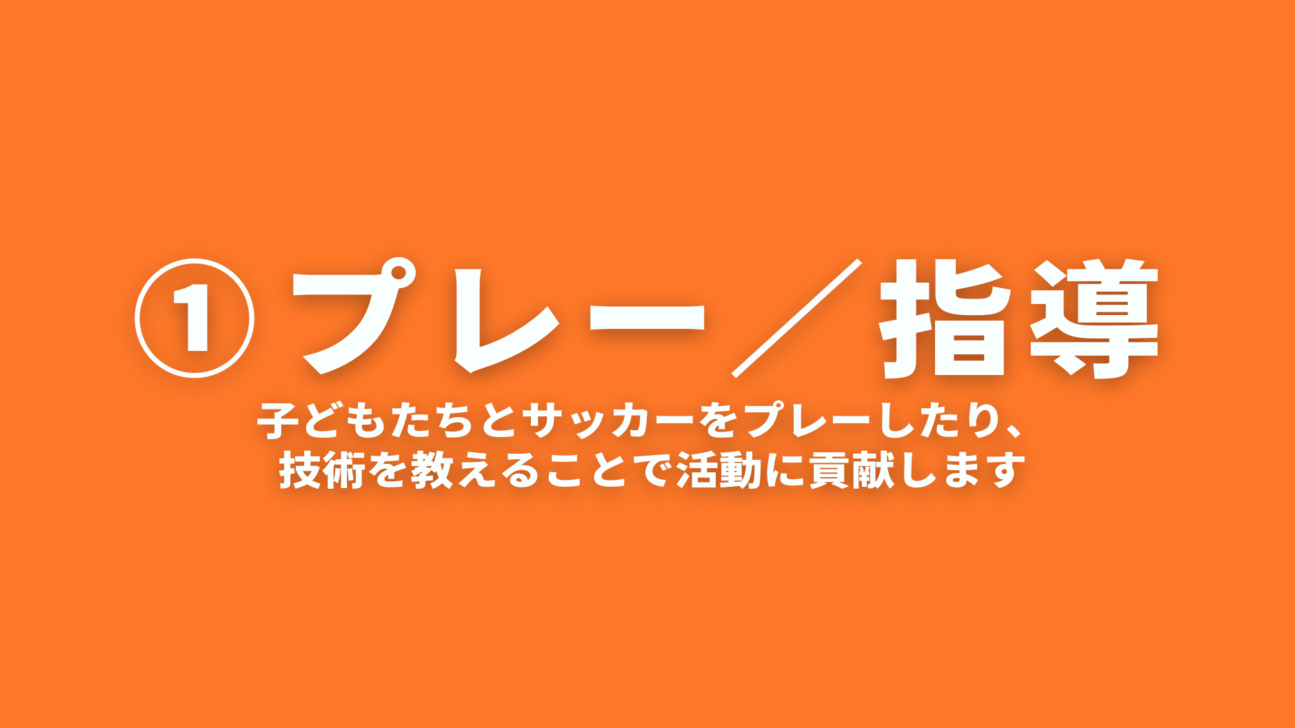 ①プレー／指導
子どもたちとサッカーをプレーしたり、
技術を教えることで活動に貢献します