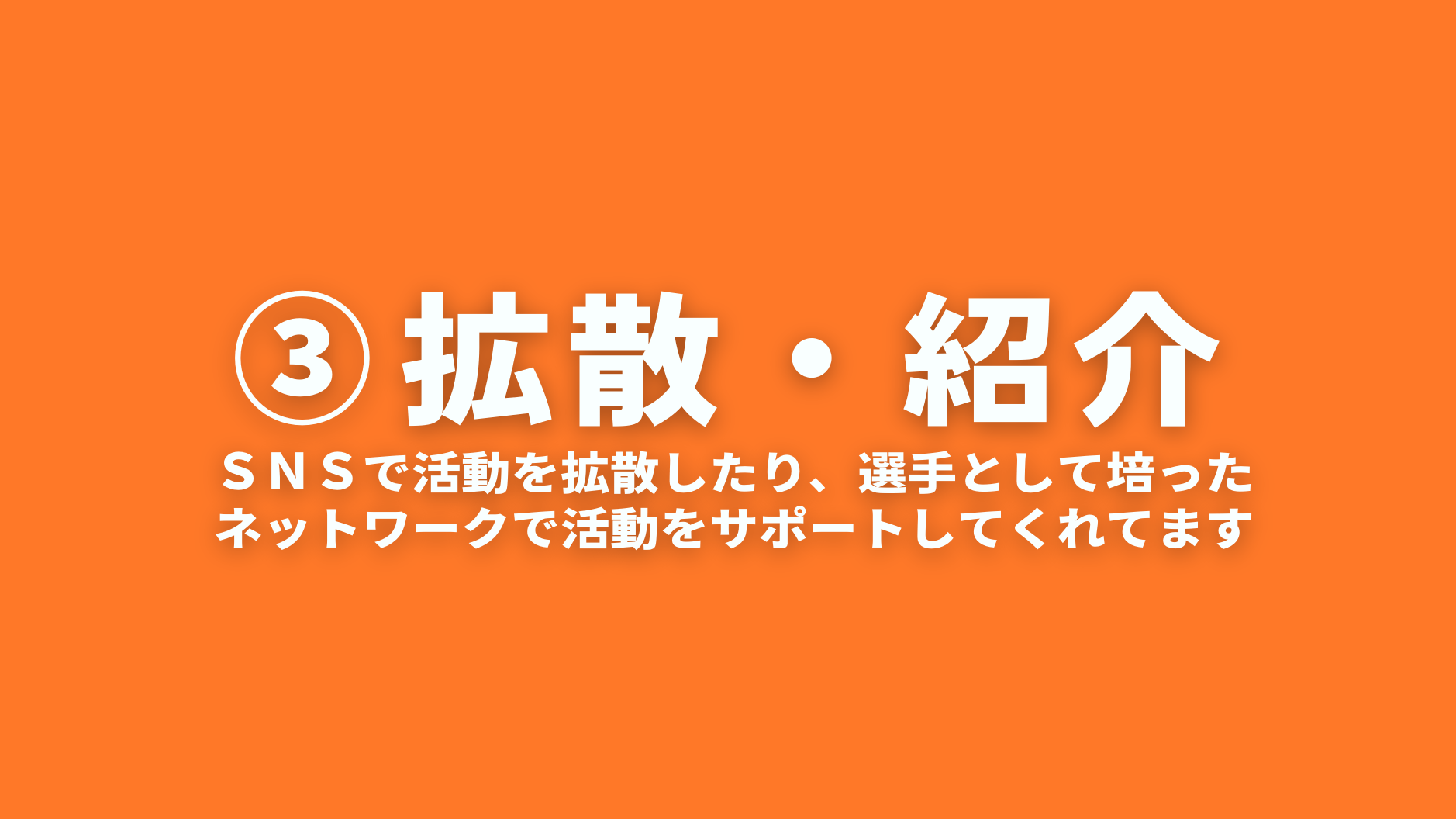 ③拡散・紹介
ＳＮＳで活動を拡散したり、選手として培った
ネットワークで活動をサポートしてくれてます