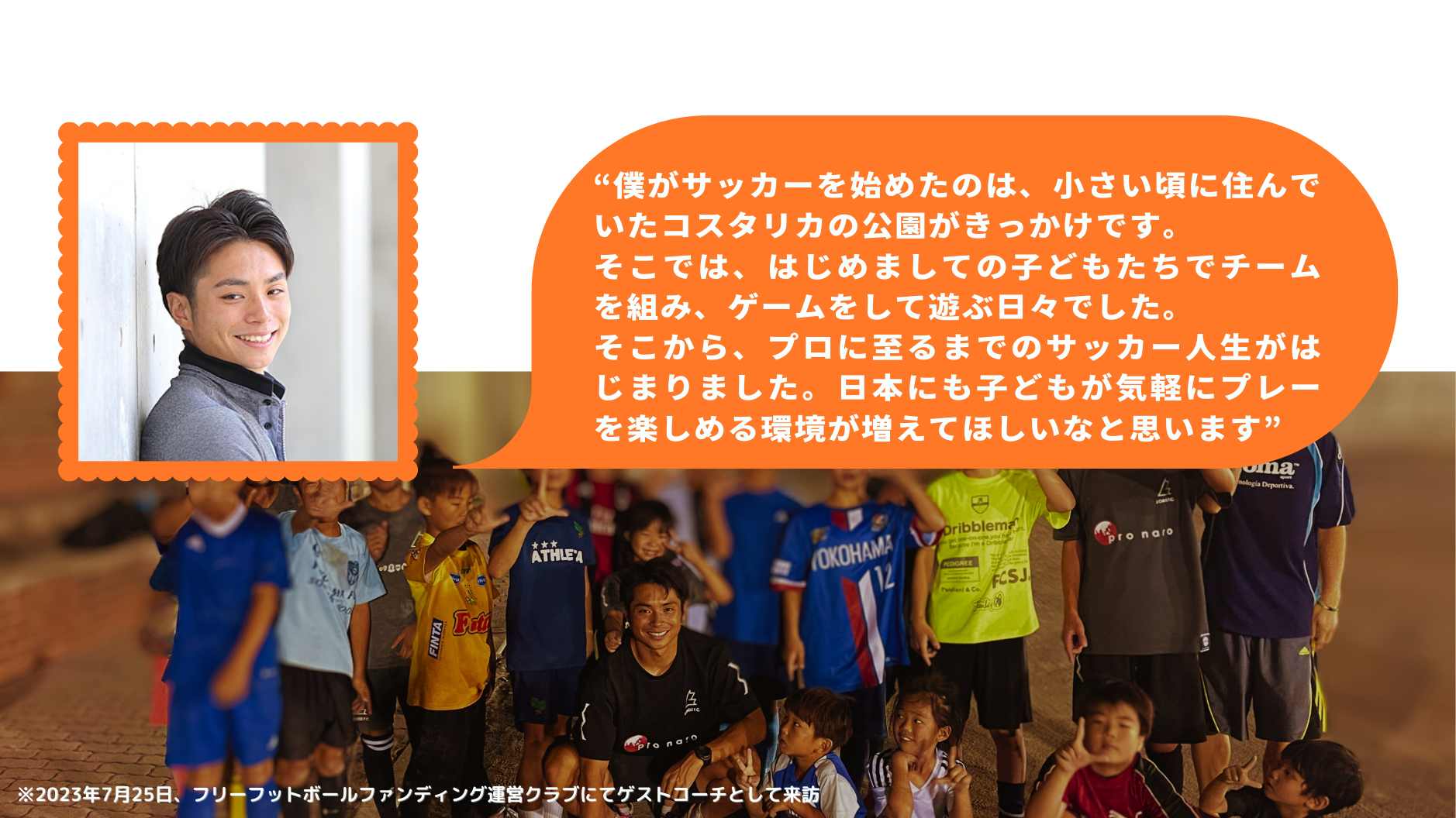 “僕がサッカーを始めたのは、小さい頃に住んでいたコスタリカの公園がきっかけです。 そこでは、はじめましての子どもたちでチームを組み、ゲームをして遊ぶ日々でした。 そこから、プロに至るまでのサッカー人生がはじまりました。日本にも子どもが気軽にプレーを楽しめる環境が増えてほしいなと思います”