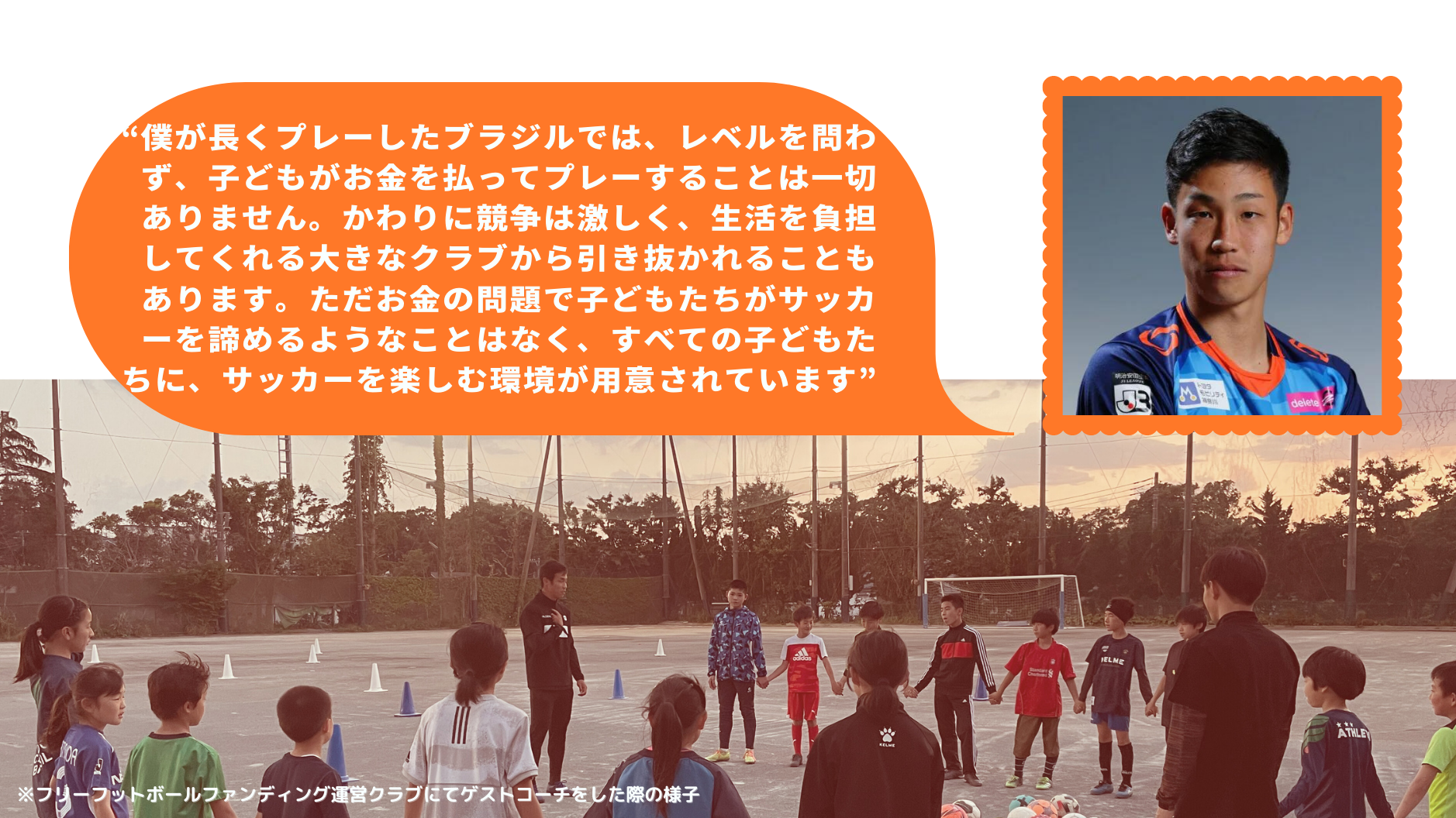 “僕が長くプレーしたブラジルでは、レベルを問わず、子どもがお金を払ってプレーすることは一切ありません。かわりに競争は激しく、生活を負担してくれる大きなクラブから引き抜かれることもあります。ただお金の問題で子どもたちがサッカーを諦めるようなことはなく、すべての子どもたちに、サッカーを楽しむ環境が用意されています”