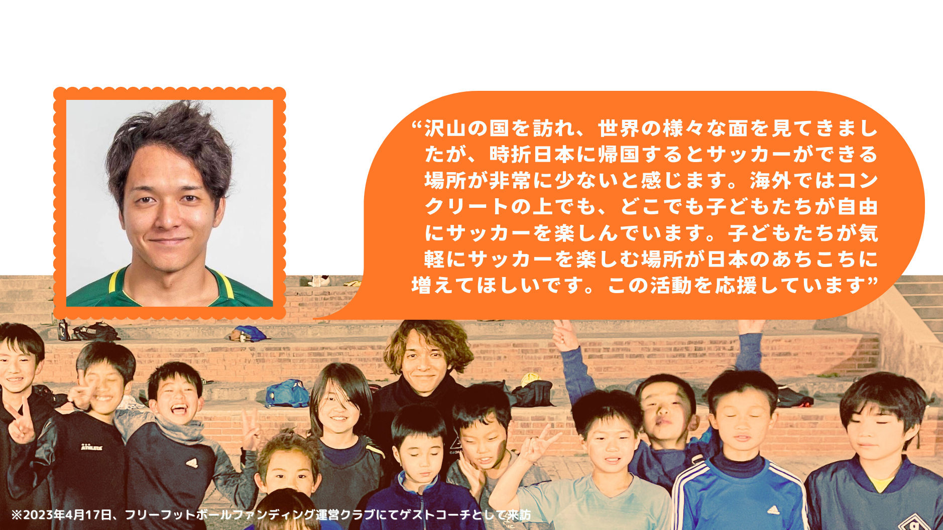 亀 勇斗
HAYATO KAME
プロサッカー選手・世界7ヶ国でプレー※2023年8月時点
“沢山の国を訪れ、世界の様々な面を見てきましたが、時折日本に帰国するとサッカーができる場所が非常に少ないと感じます。海外ではコンクリートの上でも、どこでも子どもたちが自由にサッカーを楽しんでいます。子どもたちが気軽にサッカーを楽しむ場所が日本のあちこちに増えてほしいです。この活動を応援しています”