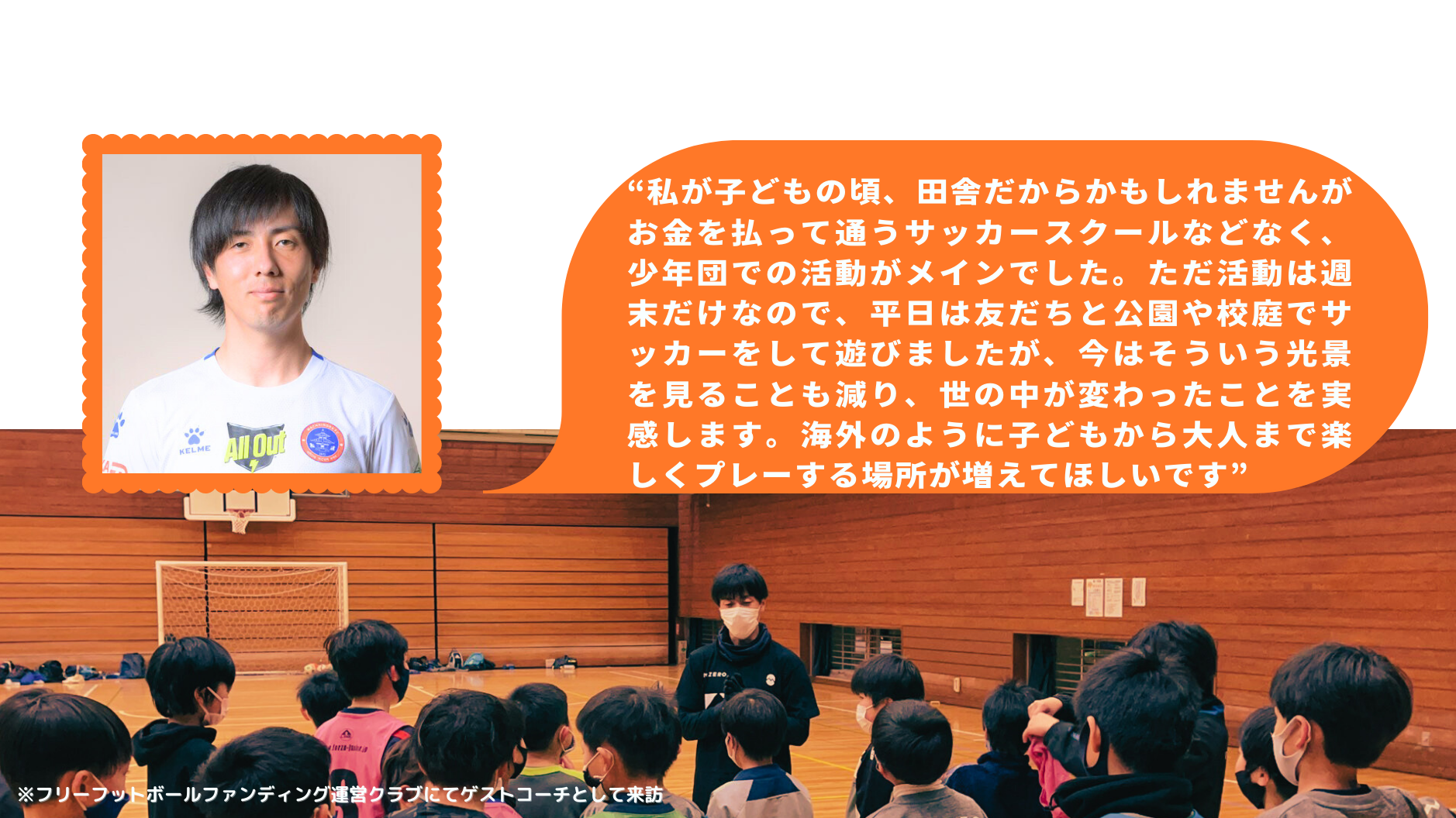 “私が子どもの頃、田舎だからかもしれませんがお金を払って通うサッカースクールなどなく、少年団での活動がメインでした。ただ活動は週末だけなので、平日は友だちと公園や校庭でサッカーをして遊びましたが、今はそういう光景を見ることも減り、世の中が変わったことを実感します。海外のように子どもから大人まで楽しくプレーする場所が増えてほしいです”