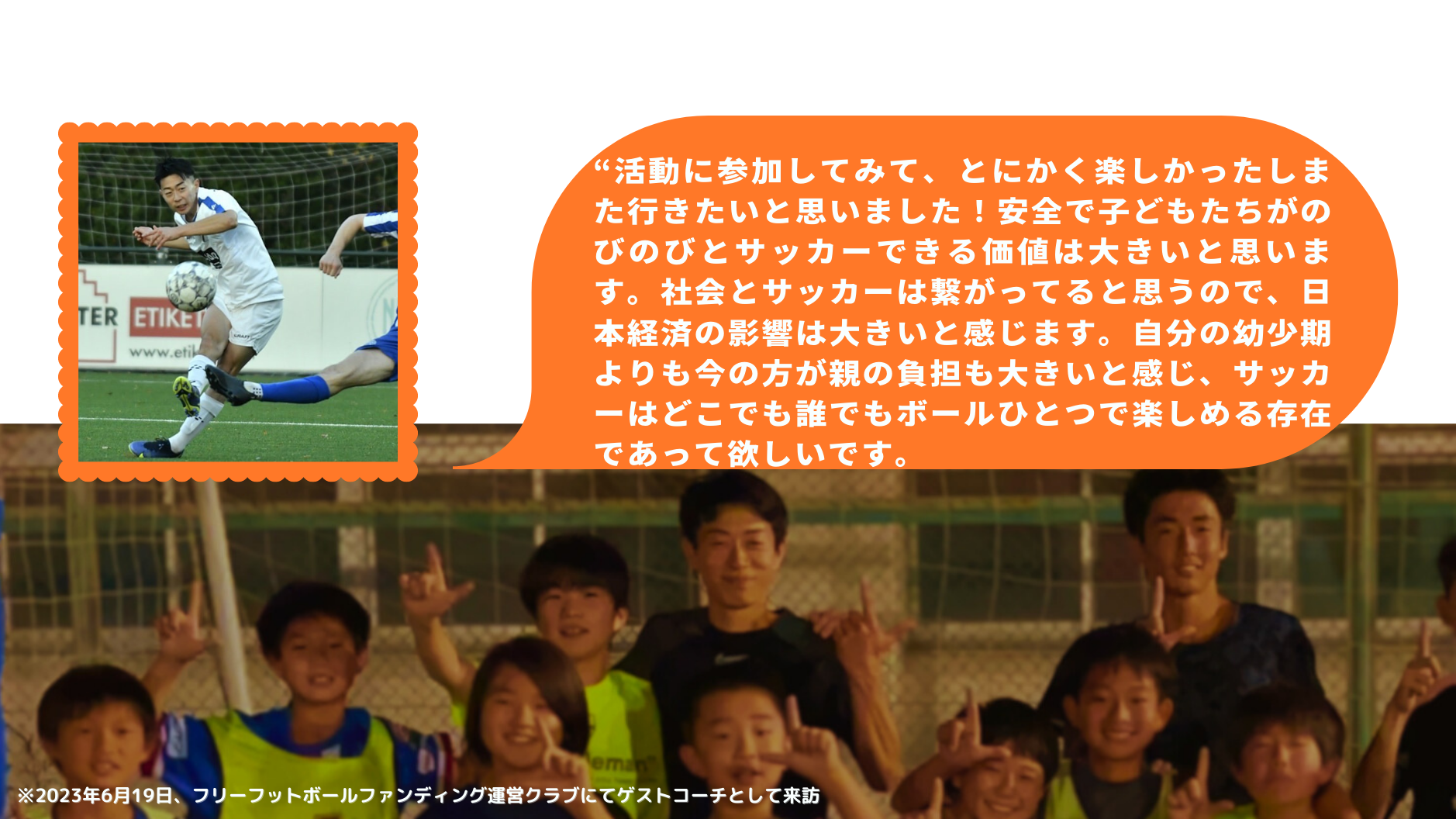 “活動に参加してみて、とにかく楽しかったしまた行きたいと思いました！安全で子どもたちがのびのびとサッカーできる価値は大きいと思います。社会とサッカーは繋がってると思うので、日本経済の影響は大きいと感じます。自分の幼少期よりも今の方が親の負担も大きいと感じ、サッカーはどこでも誰でもボールひとつで楽しめる存在であって欲しいです。