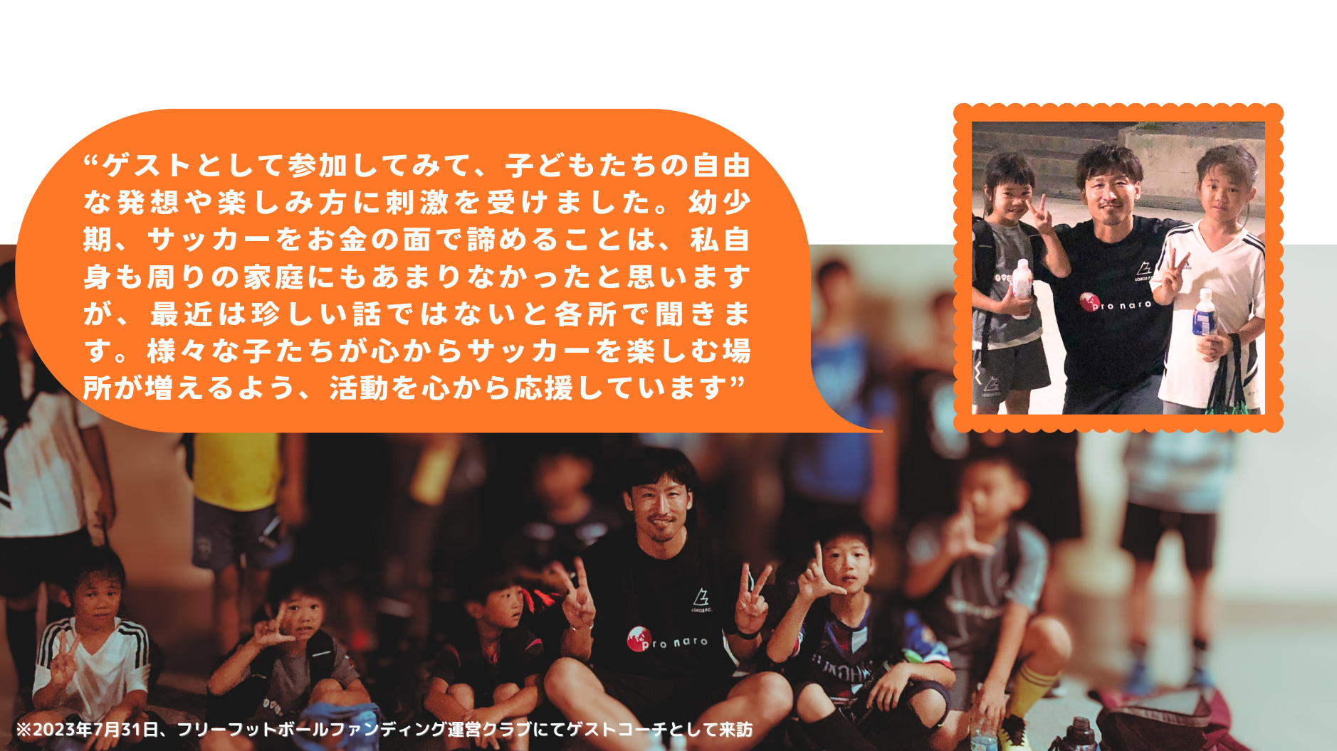 “ゲストとして参加してみて、子どもたちの自由な発想や楽しみ方に刺激を受けました。幼少期、サッカーをお金の面で諦めることは、私自身も周りの家庭にもあまりなかったと思いますが、最近は珍しい話ではないと各所で聞きます。様々な子たちが心からサッカーを楽しむ場所が増えるよう、活動を心から応援しています”