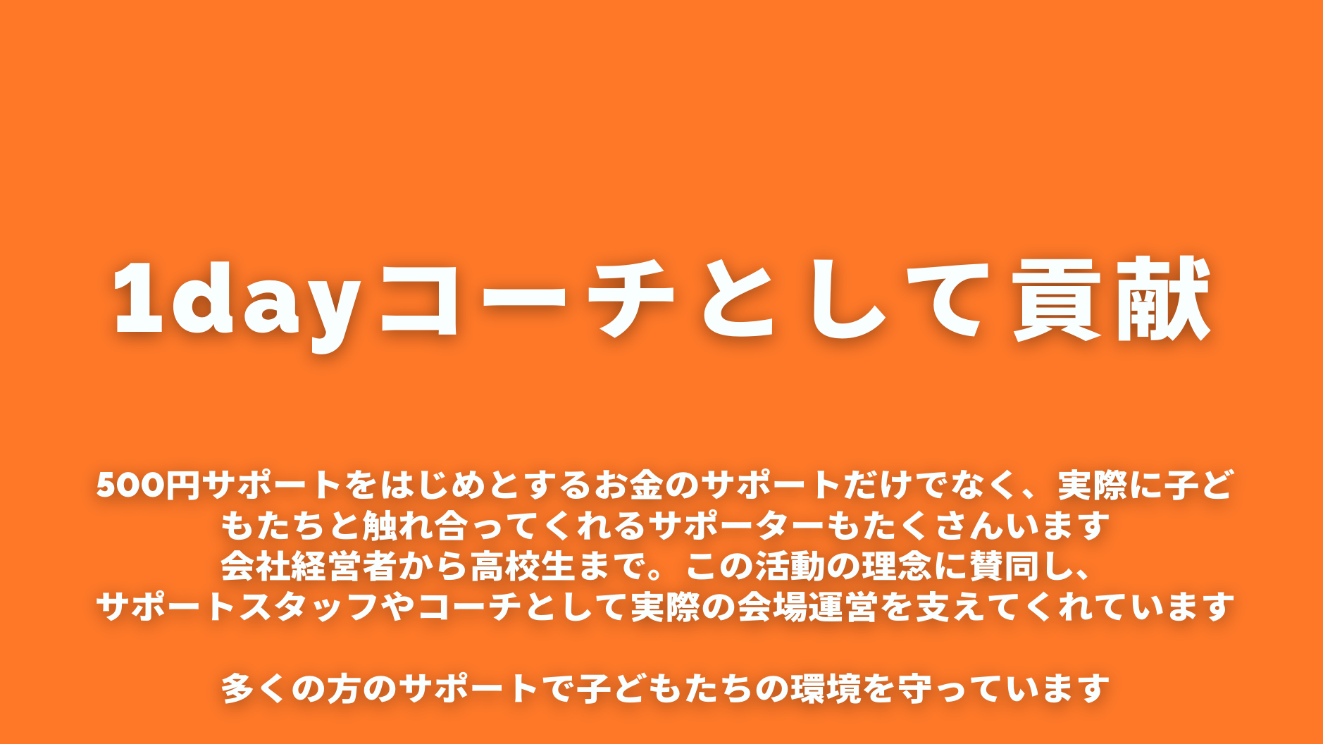 1dayコーチとして貢献

500円サポートをはじめとするお金のサポートだけでなく、実際に子どもたちと触れ合ってくれるサポーターもたくさんいます
会社経営者から高校生まで。この活動の理念に賛同し、
サポートスタッフやコーチとして実際の会場運営を支えてくれています

多くの方のサポートで子どもたちの環境を守っています