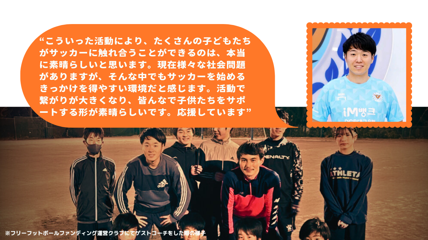 “こういった活動により、たくさんの子どもたちがサッカーに触れ合うことができるのは、本当に素晴らしいと思います。現在様々な社会問題がありますが、そんな中でもサッカーを始めるきっかけを得やすい環境だと感じます。活動で繋がりが大きくなり、皆んなで子供たちをサポートする形が素晴らしいです。応援しています”